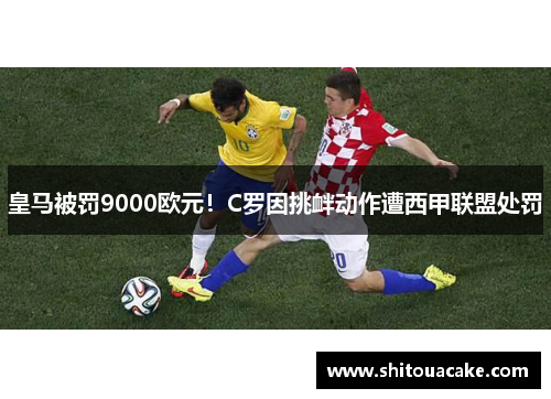 皇马被罚9000欧元！C罗因挑衅动作遭西甲联盟处罚