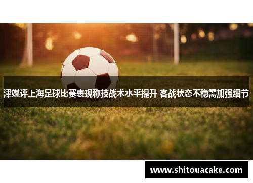 津媒评上海足球比赛表现称技战术水平提升 客战状态不稳需加强细节